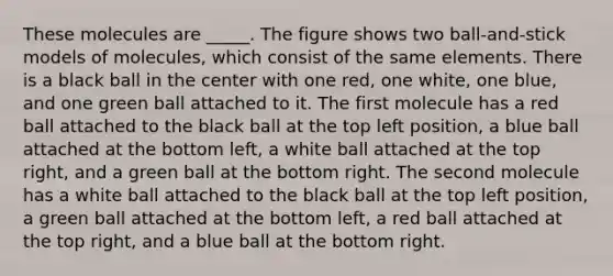 These molecules are _____. The figure shows two ball-and-stick models of molecules, which consist of the same elements. There is a black ball in the center with one red, one white, one blue, and one green ball attached to it. The first molecule has a red ball attached to the black ball at the top left position, a blue ball attached at the bottom left, a white ball attached at the top right, and a green ball at the bottom right. The second molecule has a white ball attached to the black ball at the top left position, a green ball attached at the bottom left, a red ball attached at the top right, and a blue ball at the bottom right.