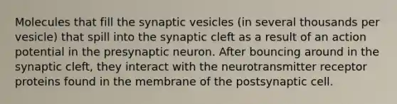 Molecules that fill the synaptic vesicles (in several thousands per vesicle) that spill into the synaptic cleft as a result of an action potential in the presynaptic neuron. After bouncing around in the synaptic cleft, they interact with the neurotransmitter receptor proteins found in the membrane of the postsynaptic cell.