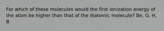 For which of these molecules would the first ionization energy of the atom be higher than that of the diatomic molecule? Be, O, H, B