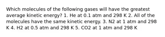 Which molecules of the following gases will have the greatest average kinetic energy? 1. He at 0.1 atm and 298 K 2. All of the molecules have the same kinetic energy. 3. N2 at 1 atm and 298 K 4. H2 at 0.5 atm and 298 K 5. CO2 at 1 atm and 298 K