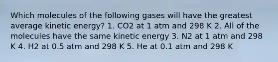 Which molecules of the following gases will have the greatest average kinetic energy? 1. CO2 at 1 atm and 298 K 2. All of the molecules have the same kinetic energy 3. N2 at 1 atm and 298 K 4. H2 at 0.5 atm and 298 K 5. He at 0.1 atm and 298 K