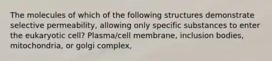 The molecules of which of the following structures demonstrate selective permeability, allowing only specific substances to enter the eukaryotic cell? Plasma/cell membrane, inclusion bodies, mitochondria, or golgi complex,