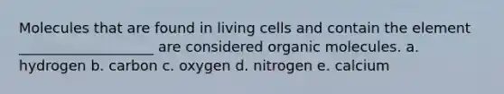 Molecules that are found in living cells and contain the element ___________________ are considered organic molecules. a. hydrogen b. carbon c. oxygen d. nitrogen e. calcium