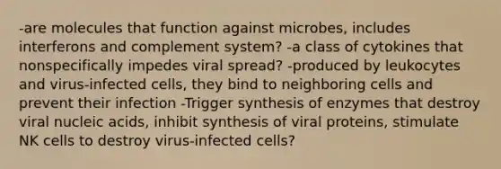 -are molecules that function against microbes, includes interferons and complement system? -a class of cytokines that nonspecifically impedes viral spread? -produced by leukocytes and virus-infected cells, they bind to neighboring cells and prevent their infection -Trigger synthesis of enzymes that destroy viral nucleic acids, inhibit synthesis of viral proteins, stimulate NK cells to destroy virus-infected cells?