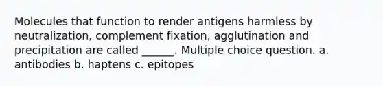 Molecules that function to render antigens harmless by neutralization, complement fixation, agglutination and precipitation are called ______. Multiple choice question. a. antibodies b. haptens c. epitopes