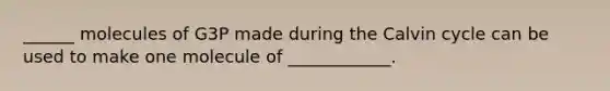 ______ molecules of G3P made during the Calvin cycle can be used to make one molecule of ____________.