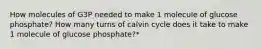 How molecules of G3P needed to make 1 molecule of glucose phosphate? How many turns of calvin cycle does it take to make 1 molecule of glucose phosphate?*