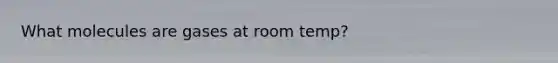 What molecules are gases at room temp?