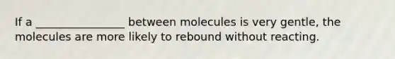 If a ________________ between molecules is very gentle, the molecules are more likely to rebound without reacting.