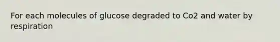 For each molecules of glucose degraded to Co2 and water by respiration