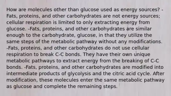 How are molecules other than glucose used as energy sources? -Fats, proteins, and other carbohydrates are not energy sources; cellular respiration is limited to only extracting energy from glucose. -Fats, proteins, and other carbohydrates are similar enough to the carbohydrate, glucose, in that they utilize the same steps of the metabolic pathway without any modifications. -Fats, proteins, and other carbohydrates do not use cellular respiration to break C-C bonds. They have their own unique metabolic pathways to extract energy from the breaking of C-C bonds. -Fats, proteins, and other carbohydrates are modified into intermediate products of glycolysis and the citric acid cycle. After modification, these molecules enter the same metabolic pathway as glucose and complete the remaining steps.