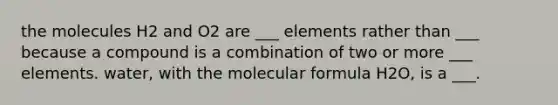 the molecules H2 and O2 are ___ elements rather than ___ because a compound is a combination of two or more ___ elements. water, with the molecular formula H2O, is a ___.