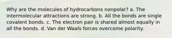 Why are the molecules of hydrocarbons nonpolar? a. The intermolecular attractions are strong. b. All the bonds are single covalent bonds. c. The electron pair is shared almost equally in all the bonds. d. Van der Waals forces overcome polarity.