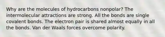 Why are the molecules of hydrocarbons nonpolar? The intermolecular attractions are strong. All the bonds are single covalent bonds. The electron pair is shared almost equally in all the bonds. Van der Waals forces overcome polarity.