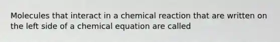 Molecules that interact in a chemical reaction that are written on the left side of a chemical equation are called