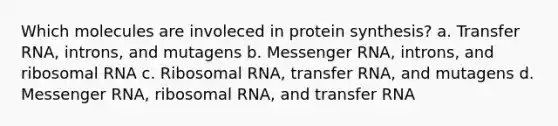 Which molecules are involeced in protein synthesis? a. Transfer RNA, introns, and mutagens b. Messenger RNA, introns, and ribosomal RNA c. Ribosomal RNA, transfer RNA, and mutagens d. Messenger RNA, ribosomal RNA, and transfer RNA