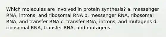 Which molecules are involved in protein synthesis? a. <a href='https://www.questionai.com/knowledge/kDttgcz0ig-messenger-rna' class='anchor-knowledge'>messenger rna</a>, introns, and <a href='https://www.questionai.com/knowledge/k4lWAiAI7W-ribosomal-rna' class='anchor-knowledge'>ribosomal rna</a> b. messenger RNA, ribosomal RNA, and <a href='https://www.questionai.com/knowledge/kYREgpZMtc-transfer-rna' class='anchor-knowledge'>transfer rna</a> c. transfer RNA, introns, and mutagens d. ribosomal RNA, transfer RNA, and mutagens