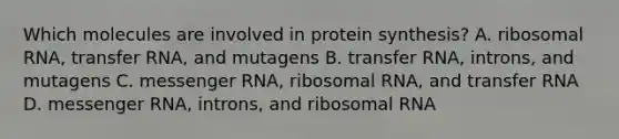 Which molecules are involved in protein synthesis? A. ribosomal RNA, transfer RNA, and mutagens B. transfer RNA, introns, and mutagens C. messenger RNA, ribosomal RNA, and transfer RNA D. messenger RNA, introns, and ribosomal RNA