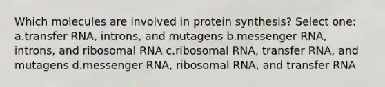 Which molecules are involved in protein synthesis? Select one: a.transfer RNA, introns, and mutagens b.messenger RNA, introns, and ribosomal RNA c.ribosomal RNA, transfer RNA, and mutagens d.messenger RNA, ribosomal RNA, and transfer RNA