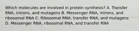 Which molecules are involved in protein synthesis? A. Transfer RNA, introns, and mutagens B. Messenger RNA, introns, and ribosomal RNA C. Ribosomal RNA, transfer RNA, and mutagens D. Messenger RNA, ribosomal RNA, and transfer RNA