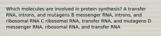 Which molecules are involved in protein synthesis? A <a href='https://www.questionai.com/knowledge/kYREgpZMtc-transfer-rna' class='anchor-knowledge'>transfer rna</a>, introns, and mutagens B <a href='https://www.questionai.com/knowledge/kDttgcz0ig-messenger-rna' class='anchor-knowledge'>messenger rna</a>, introns, and ribosomal RNA C ribosomal RNA, transfer RNA, and mutagens D messenger RNA, ribosomal RNA, and transfer RNA