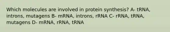 Which molecules are involved in protein synthesis? A- tRNA, introns, mutagens B- mRNA, introns, rRNA C- rRNA, tRNA, mutagens D- mRNA, rRNA, tRNA