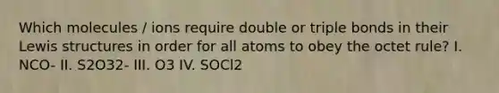 Which molecules / ions require double or triple bonds in their Lewis structures in order for all atoms to obey the octet rule? I. NCO- II. S2O32- III. O3 IV. SOCl2