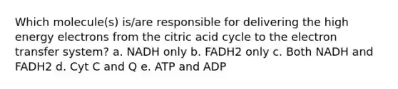 Which molecule(s) is/are responsible for delivering the high energy electrons from the citric acid cycle to the <a href='https://www.questionai.com/knowledge/kzP6QOcY63-electron-transfer' class='anchor-knowledge'>electron transfer</a> system?​ a. ​NADH only b. ​FADH2 only c. ​Both NADH and FADH2 d. ​Cyt C and Q e. ​ATP and ADP