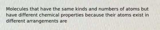 Molecules that have the same kinds and numbers of atoms but have different chemical properties because their atoms exist in different arrangements are