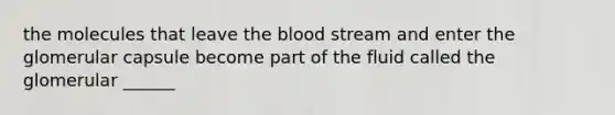 the molecules that leave the blood stream and enter the glomerular capsule become part of the fluid called the glomerular ______