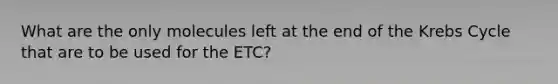 What are the only molecules left at the end of the Krebs Cycle that are to be used for the ETC?