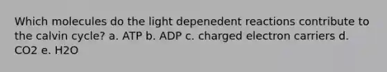 Which molecules do the light depenedent reactions contribute to the calvin cycle? a. ATP b. ADP c. charged electron carriers d. CO2 e. H2O