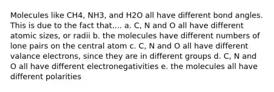 Molecules like CH4, NH3, and H2O all have different bond angles. This is due to the fact that.... a. C, N and O all have different atomic sizes, or radii b. the molecules have different numbers of lone pairs on the central atom c. C, N and O all have different valance electrons, since they are in different groups d. C, N and O all have different electronegativities e. the molecules all have different polarities