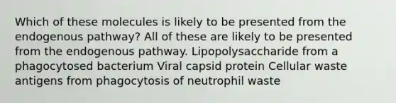 Which of these molecules is likely to be presented from the endogenous pathway? All of these are likely to be presented from the endogenous pathway. Lipopolysaccharide from a phagocytosed bacterium Viral capsid protein Cellular waste antigens from phagocytosis of neutrophil waste