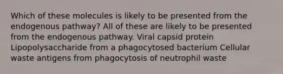 Which of these molecules is likely to be presented from the endogenous pathway? All of these are likely to be presented from the endogenous pathway. Viral capsid protein Lipopolysaccharide from a phagocytosed bacterium Cellular waste antigens from phagocytosis of neutrophil waste