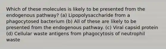 Which of these molecules is likely to be presented from the endogenous pathway? (a) Lipopolysaccharide from a phagocytosed bacterium (b) All of these are likely to be presented from the endogenous pathway. (c) Viral capsid protein (d) Cellular waste antigens from phagocytosis of neutrophil waste