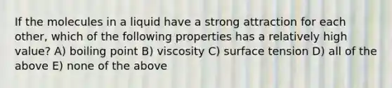 If the molecules in a liquid have a strong attraction for each other, which of the following properties has a relatively high value? A) boiling point B) viscosity C) surface tension D) all of the above E) none of the above