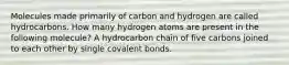 Molecules made primarily of carbon and hydrogen are called hydrocarbons. How many hydrogen atoms are present in the following molecule? A hydrocarbon chain of five carbons joined to each other by single covalent bonds.