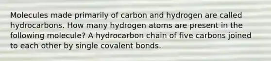 Molecules made primarily of carbon and hydrogen are called hydrocarbons. How many hydrogen atoms are present in the following molecule? A hydrocarbon chain of five carbons joined to each other by single covalent bonds.