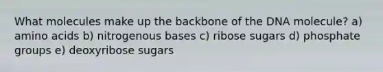 What molecules make up the backbone of the DNA molecule? a) amino acids b) nitrogenous bases c) ribose sugars d) phosphate groups e) deoxyribose sugars