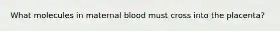 What molecules in maternal blood must cross into the placenta?