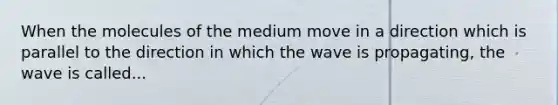 When the molecules of the medium move in a direction which is parallel to the direction in which the wave is propagating, the wave is called...