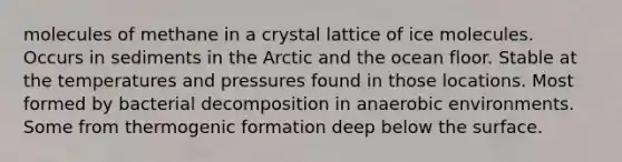 molecules of methane in a crystal lattice of ice molecules. Occurs in sediments in the Arctic and the ocean floor. Stable at the temperatures and pressures found in those locations. Most formed by bacterial decomposition in anaerobic environments. Some from thermogenic formation deep below the surface.