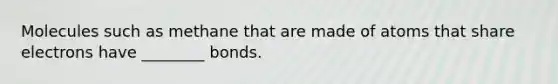 Molecules such as methane that are made of atoms that share electrons have ________ bonds.