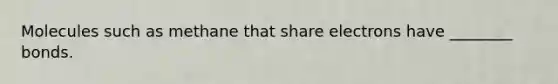 Molecules such as methane that share electrons have ________ bonds.