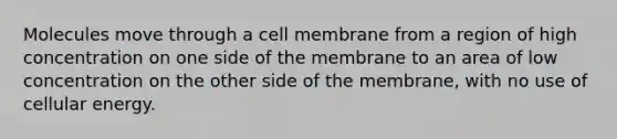 Molecules move through a cell membrane from a region of high concentration on one side of the membrane to an area of low concentration on the other side of the membrane, with no use of cellular energy.