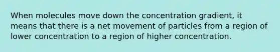 When molecules move down the concentration gradient, it means that there is a net movement of particles from a region of lower concentration to a region of higher concentration.