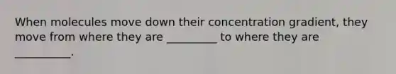 When molecules move down their concentration gradient, they move from where they are _________ to where they are __________.