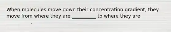 When molecules move down their concentration gradient, they move from where they are __________ to where they are __________.