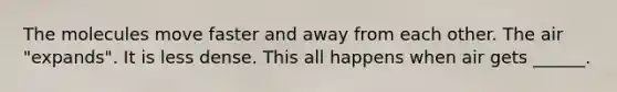 The molecules move faster and away from each other. The air "expands". It is less dense. This all happens when air gets ______.